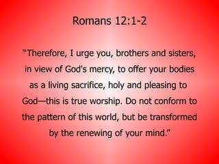 Romans 12:1-2 “ Therefore, I urge you, brothers and sisters, in view of God's mercy, to offer your bodies as a living sacrifice, holy and pleasing to  God—this is true worship. Do not conform to the pattern of this world, but be transformed by the renewing of your mind.” 