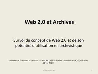 Web 2.0 et Archives Survol du concept de Web 2.0 et de son potentiel d’utilisation en archivistique © 2010 Sophie Roy 1 Présentation faite dans le cadre du cours ARV1056 Diffusion, communication, exploitation (Hiver 2010) 