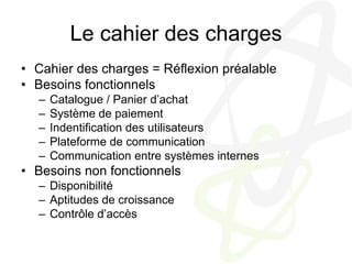 Le cahier des chargesCahier des charges = Réflexion préalableBesoins fonctionnelsCatalogue / Panier d’achatSystème de paiementIndentification des utilisateursPlateforme de communicationCommunication entre systèmes internesBesoins non fonctionnelsDisponibilitéAptitudes de croissanceContrôle d’accès