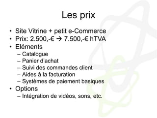 Les prixSite Vitrine + petit e-CommercePrix: 2.500,-€  7.500,-€ hTVAElémentsCataloguePanier d’achatSuivi des commandes clientAides à la facturationSystèmes de paiement basiquesOptionsIntégration de vidéos, sons, etc.