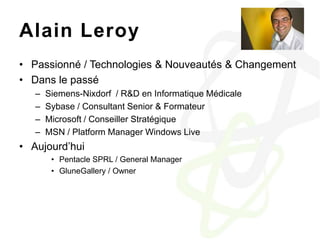 Alain LeroyPassionné / Technologies & Nouveautés & ChangementDans le passéSiemens-Nixdorf  / R&D en Informatique MédicaleSybase / Consultant Senior & FormateurMicrosoft / Conseiller StratégiqueMSN / Platform Manager Windows LiveAujourd’huiPentacle SPRL / General ManagerGluneGallery / Owner