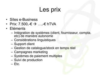 Les prixSites e-BusinessPrix: 7.500,-€  …,-€ hTVAElémentsIntégration de systèmes (client, fournisseur, compta, etc) de manière autonomeConsidérations linguistiquesSupport clientGestion de catalogue/stock en temps réelCampagnes marketingSystèmes de paiement multiplesSuivi de productionEtc.
