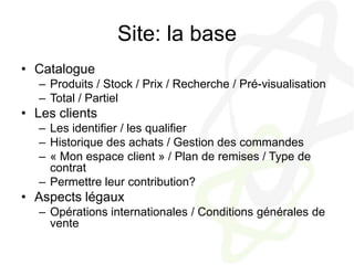 Site: la baseCatalogueProduits / Stock / Prix / Recherche / Pré-visualisationTotal / PartielLes clientsLes identifier / les qualifierHistorique des achats / Gestion des commandes« Mon espace client » / Plan de remises / Type de contratPermettre leur contribution?Aspects légauxOpérations internationales / Conditions générales de vente