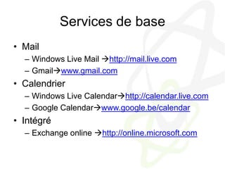 Services de baseMailWindows Live Mail http://mail.live.comGmailwww.gmail.comCalendrierWindows Live Calendarhttp://calendar.live.comGoogle Calendarwww.google.be/calendarIntégréExchange online http://online.microsoft.com