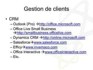 Gestion de clientsCRMOutlook (Pro) http://office.microsoft.comOffice Live Small Business http://smallbusiness.officelive.comDynamics CRM http://online.microsoft.comSalesforcewww.salesforce.comEfficywww.invemaco.comOffice Interactive www.officeinteractive.comEtc.