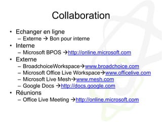 CollaborationEchanger en ligneExterne  Bon pour interneInterneMicrosoft BPOS http://online.microsoft.comExterneBroadchoiceWorkspacewww.broadchoice.comMicrosoft Office Live Workspacewww.officelive.comMicrosoft Live Meshwww.mesh.comGoogle Docs http://docs.google.comRéunionsOffice Live Meeting http://online.microsoft.com