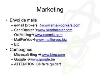 MarketingEnvoi de mailse-Mail Brokers www.email-borkers.comSendBlasterwww.sendblaster.comOxiMailingwww.oxemis.comMailForYouwww.mailforyou.bizEtc.CampagnesMicrosoft Bing www.bing.comGoogle www.google.beATTENTION: Se faire guider!