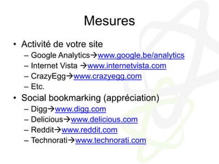 MesuresActivité de votre siteGoogle Analyticswww.google.be/analyticsInternet Vista www.internetvista.comCrazyEggwww.crazyegg.comEtc.Social bookmarking (appréciation)Diggwww.digg.comDeliciouswww.delicious.comRedditwww.reddit.comTechnoratiwww.technorati.com