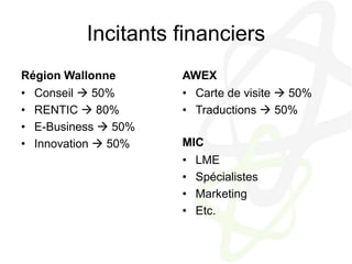 Incitants financiersRégion WallonneConseil  50%RENTIC  80%E-Business  50%Innovation  50%AWEXCarte de visite  50%Traductions  50%MICLME