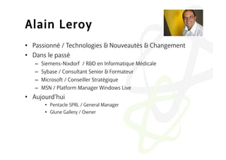 Alain Leroy
•  Passionné / Technologies           Nouveautés   Changement
•  Dans le passé
   –    Siemens-Nixdorf / R D en Informatique Médicale
   –    Sybase / Consultant Senior Formateur
   –    Microsoft / Conseiller Stratégique
   –    MSN / Platform Manager Windows Live
•  Aujourd’hui
         •  Pentacle SPRL / General Manager
         •  Glune Gallery / Owner
 