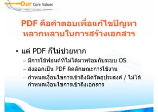 PDF คือคําตอบเพือแกไขปญหา
                 ่
 หลากหลายในการสรางเอกสาร

• แต PDF ก็ไมชวยหาก
  – มีการใชฟอนตที่ไมไดมาพรอมกับระบบ OS
  – สงออกเปน PDF ผิดลักษณะการใชงาน
  – กําหนดเงื่อนไขการเขาถึงผิดวัตถุประสงค / ไมได
    กําหนดเงื่อนไขการเขาถึงเอกสาร
 