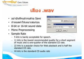 เสียง .wav
•   อยาบันทึกแลวจบดวย Save
•   กําหนดคาใหเหมาะสมกอน
•   8-bit or 16-bit sound data
•   Mono Preprocessing
•   Sample Rate
    – 5 kHz is barely acceptable for speech.
    – 11 kHz is the lowest recommended quality for a short segment
      of music and is one-quarter of the standard CD rate.
    – 22 kHz is a popular choice for Web playback and is half the
      standard CD rate.
    – 44 kHz is the standard CD audio rate
 