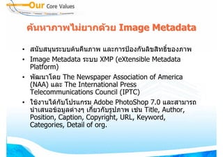 คนหาภาพไมยากดวย Image Metadata

• สนับสนุนระบบคนคืนภาพ และการปองกันลิขสิทธิ์ของภาพ
• Image Metadata ระบบ XMP (eXtensible Metadata
  Platform)
• พัฒนาโดย The Newspaper Association of America
  (NAA) และ The International Press
  Telecommunications Council (IPTC)
• ใชงานไดกับโปรแกรม Adobe PhotoShop 7.0 และสามารถ
  นําเสนอขอมูลตางๆ เกี่ยวกับรูปภาพ เชน Title, Author,
  Position, Caption, Copyright, URL, Keyword,
  Categories, Detail of org.
 