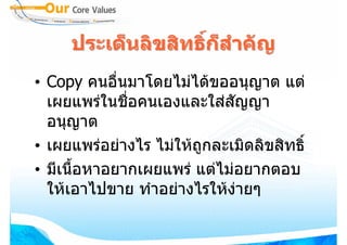 ประเด็นลิขสิทธิกสําคัญ
                    ์ ็
• Copy คนอื่นมาโดยไมไดขออนุญาต แต
  เผยแพรในชื่อคนเองและใสสัญญา
  อนุญาต
• เผยแพรอยางไร ไมใหถกละเมิดลิขสิทธิ์
                        ู
• มีเนื้อหาอยากเผยแพร แตไมอยากตอบ
  ใหเอาไปขาย ทําอยางไรใหงายๆ
 