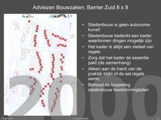 Adviezen Bouwzaken; Barrier Zuid 8 x 8 Stedenbouw is geen autonome kunst! Stedenbouw bedenkt een kader waarbinnen dingen mogelijk zijn Het kader is altijd een stelsel van regels Zorg dat het kader de essentie pakt (de samenhang) Alleen aan de hand van de praktijk blijkt of de set regels werkt. Behoud de koppeling stedenbouw bestemmingsplan 27 jan 2010 Ivo Bastiaansen 