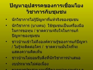 ปัญหาอุปสรรคของการเชื่อมโยงวิชาการกับชุมชน นักวิชาการไม่รู้ปัญหาที่แท้จริงของชุมชน นักวิชาการ  ( บางคน )  ใช้ชุมชนเป็นเครื่องมือในการขอทุน  /  ขาดความจริงใจในการแก้ปัญหาของชุมชน ชาวบ้านเข้าไม่ถึงองค์ความรู้ของการแก้ปัญหา  /  ไม่รู้จะติดต่อใคร  /  ขาดความมั่นใจที่จะแสดงความคิดเห็น ชาวบ้านไม่ยอมรับสิ่งที่นักวิชาการนำเสนอ งบประมาณไม่ต่อเนื่อง ขาดการประสานงานที่ดีของหน่วยงานต่าง ๆ  