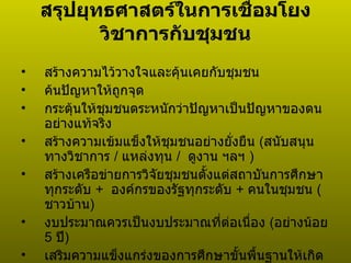 สรุปยุทธศาสตร์ในการเชื่อมโยงวิชาการกับชุมชน สร้างความไว้วางใจและคุ้นเคยกับชุมชน ค้นปัญหาให้ถูกจุด กระตุ้นให้ชุมชนตระหนักว่าปัญหาเป็นปัญหาของตนอย่างแท้จริง สร้างความเข้มแข็งให้ชุมชนอย่างยั่งยืน  ( สนับสนุนทางวิชาการ  /  แหล่งทุน  /  ดูงาน ฯลฯ  ) สร้างเครือข่ายการวิจัยชุมชนตั้งแต่สถาบันการศึกษาทุกระดับ  +   องค์กรของรัฐทุกระดับ  +   คนในชุมชน  ( ชาวบ้าน ) งบประมาณควรเป็นงบประมาณที่ต่อเนื่อง  ( อย่างน้อย  5  ปี ) เสริมความแข็งแกร่งของการศึกษาขั้นพื้นฐานให้เกิดความสำนึกต่อชุมชนและตนเอง  ( มีความภาคภูมิใจในวิถีชีวิตชุมชน  ภูมิปัญญาท้องถิ่น ) 