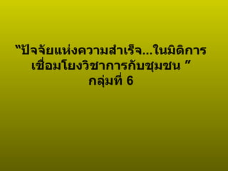 “ ปัจจัยแห่งความสำเร็จ ... ในมิติการเชื่อมโยงวิชาการกับชุมชน   ” กลุ่มที่  6 