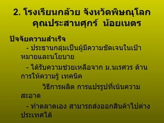 2.  โรงเรียนกล้วย จังหวัดพิษณุโลก คุณประสานศุกร์  น้อยเนตร  ปัจจัยความสำเร็จ -  ประธานกลุ่มเป็นผู้มีความชัดเจนในเป้าหมายและนโยบาย -  ได้รับความช่วยเหลือจาก ม . นเรศวร ด้านการให้ความรู้ เทคนิค วิธีการผลิต การแปรรูปที่เน้นความสะอาด -  ทำตลาดเอง   สามารถส่งออกสินค้าไปต่างประเทศได้ 