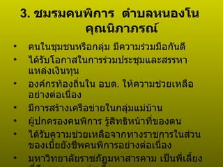 3.  ชมรมคนพิการ  ตำบลหนองโน  คุณนิภาภรณ์ คนในชุมชนหรือกลุ่ม มีความร่วมมือกันดี ได้รับโอกาสในการร่วมประชุมและสรรหาแหล่งเงินทุน องค์กรท้องถิ่นใน อบต .  ให้ความช่วยเหลืออย่างต่อเนื่อง มีการสร้างเครือข่ายในกลุ่มแม่บ้าน ผู้ปกครองคนพิการ รู้สิทธิหน้าที่ของตน ได้รับความช่วยเหลือจากทางราชการในส่วนของเบี้ยยังชีพคนพิการอย่างต่อเนื่อง มหาวิทยาลัยราชภัฏมหาสารคาม เป็นพี่เลี้ยงที่ดีตลอด และต่อเนื่อง  