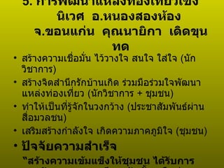 5.  การพัฒนาแหล่งท่องเที่ยวเชิงนิเวศ  อ . หนองสองห้อง  จ . ขอนแก่น  คุณนายิกา  เดิดขุนทด สร้างความเชื่อมั่น ไว้วางใจ สนใจ ใส่ใจ  ( นักวิชาการ )  สร้างจิตสำนึกรักบ้านเกิด ร่วมมือร่วมใจพัฒนาแหล่งท่องเที่ยว  ( นักวิชาการ  +   ชุมชน )  ทำให้เป็นที่รู้จักในวงกว้าง  ( ประชาสัมพันธ์ผ่านสื่อมวลชน )  เสริมสร้างกำลังใจ เกิดความภาคภูมิใจ  ( ชุมชน ) ปัจจัยความสำเร็จ “ สร้างความเข้มแข็งให้ชุมชน ได้รับการยอมรับจากชุมชน มีการจัดตั้งเครือข่ายเพื่อการพัฒนาป่าและหนองละเลิงเค็งอย่างยั่งยืนในชุมชน ”  