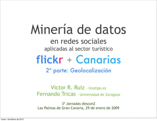 Minería de datos
                                     en redes sociales
                                 aplicadas al sector turístico

                             flickr + Canarias
                                  2ª parte: Geolocalización


                                   Víctor R. Ruiz · linotipo.es
                              Fernando Tricas · Universidad de Zaragoza
                                            3ª Jornadas descon2
                              Las Palmas de Gran Canaria, 29 de enero de 2009

lunes 1 de febrero de 2010
 