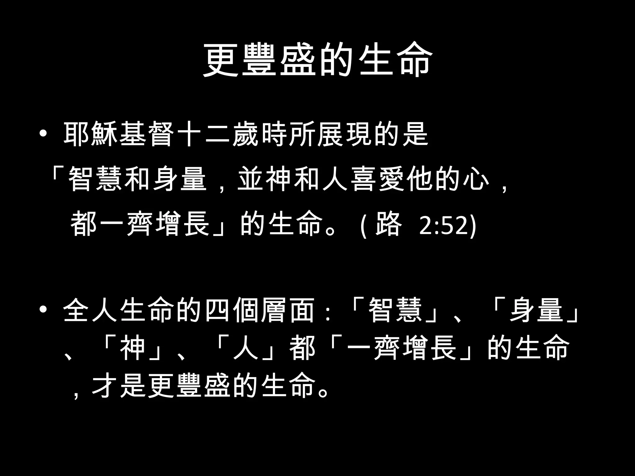 更豐盛的生命 耶穌基督十二歲時所展現的是 「智慧和身量，並神和人喜愛他的心， 都一齊增長」的生命。 ( 路  2:52) 全人生命的四個層面 : 「智慧」、「身量」、「神」、「人」都「一齊增長」的生命，才是更豐盛的生命。 