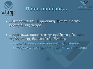 Πόσοι από εμάς… … θεωρούμε την Ευρωπαϊκή Ένωση ως την εγχώριά μας αγορά; … εκμεταλλευόμαστε στην πράξη τα μέσα και τις δομές της Ευρωπαϊκής Ένωσης http://ec.europa.eu/youreurope/business/ http://www.enterprise-europe-network.ec.europa.eu/ 