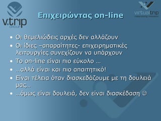Επιχειρώντας  on-line Οι θεμελιώδεις αρχές δεν αλλάζουν Οι ίδιες –απαραίτητες- επιχειρηματικές λειτουργίες συνεχίζουν να υπάρχουν Το  on-line  είναι πιο εύκολο … … αλλά είναι και πιο απαιτητικό! Είναι τέλεια όταν διασκεδάζουμε με τη δουλειά μας… … όμως είναι δουλειά, δεν είναι διασκέδαση   