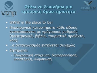 Θέλω να ξεκινήσω μια εμπορική δραστηριότητα WWW is the place to be! Ηλεκτρονικά καταστήματα κάθε είδους αναπτύσσονται με γρήγορους ρυθμούς (ηλεκτρονικά, βιβλία, τουριστικά προϊόντα, κλπ) … ο ανταγωνισμός εντείνεται συνεχώς Ζητήματα:  Γεωγραφική στόχευση, διαφοροποίηση, υποστήριξη, κλιμάκωση  