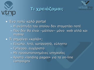 Τι χρειάζομαι; Ένα πολύ καλό  portal Η ανάπτυξη του οποίου δεν σταματάει ποτέ Που δεν θα είναι –μάλλον– μόνο  web  αλλά και  mobile Τι σημαίνει «καλό»; Εύκολο, λιτό, κατανοητό, εύληπτο Γρήγορο, ευχάριστο Με προσωποποιημένες υπηρεσίες Άριστα « landing pages »   για τα  on-line campaigns 