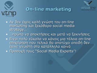 On-line marketing Αν δεν έχεις καλή γνώση του  on-line marketing  και ξεκάθαρο  social media strategy … … πρώτα να αποκτήσεις και μετά να ξεκινήσεις Είναι πολύ εύκολο να κάνεις μια τέλεια  on-line  επιχείρηση που τελικά θα αποτύχει επειδή δεν έγινε γνωστή στα κατάλληλα κοινά Προσοχή τους  “Social Media Experts”! 