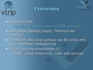 Υλοποίηση KISS principle http://en.wikipedia.org/wiki/KISS_principle Δυο ακόμα βασικές αρχές: Λιτότητα και ευελιξία Ο,τιδήποτε δεν είναι κρίσιμο   και δεν είναι στο  core expertise: Outsourcing Η ζωή είναι πια ευκολότερη   SaaS / Cloud Computing / Lean web services 