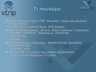Τι πουλάμε; Ολοκληρωμένα έργα ΤΠΕ, δημοσίου τομέα και μεγάλων επιχειρήσεων ΟΠΣΔΕΔ,  Emporiki Bank, OTE Dealers Προϊόντα λογισμικού : eFront, SOLO Gateway, Insurance Manager, Publisher,  Διάγραμμα , OpenVote Licensing SaaS Συνδρομητικές υπηρεσίες:  Mobile Social, StudyBox, Digital Signage Mobile, Web Λύσεις ΤΠΕ για μικρές και μεσαίες επιχειρήσεις Δίκτυο καταστημάτων  IT Center 