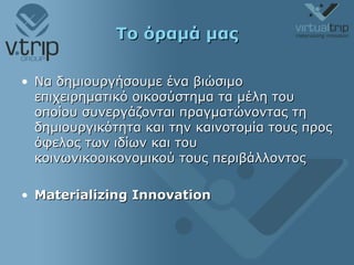 Το όραμά μας Να δημιουργήσουμε ένα βιώσιμο επιχειρηματικό οικοσύστημα τα μέλη του οποίου συνεργάζονται πραγματώνοντας τη δημιουργικότητα και την καινοτομία τους προς όφελος των ιδίων και του κοινωνικοοικονομικού τους περιβάλλοντος Materializing Innovation 