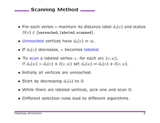 Scanning Method


  • For each vertex v maintain its distance label ds(v) and status
    S(v) ∈ {unreached, labeled, scanned}.

  • Unreached vertices have ds(v) = ∞.

  • If ds(v) decreases, v becomes labeled.

  • To scan a labeled vertex v, for each arc (v, w),
    if ds(w) > ds(v) + ℓ(v, w) set ds(w) = ds(v) + ℓ(v, w).

  • Initially all vertices are unreached.

  • Start by decreasing ds(s) to 0.

  • While there are labeled vertices, pick one and scan it.

  • Diﬀerent selection rules lead to diﬀerent algorithms.


Highway dimension                                                9
 
