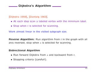 Dijkstra’s Algorithm


[Dijkstra 1959], [Dantzig 1963].
  • At each step scan a labeled vertex with the minimum label.
  • Stop when t is selected for scanning.

Work almost linear in the visited subgraph size.


Reverse Algorithm: Run algorithm from t in the graph with all
arcs reversed, stop when s is selected for scanning.


Bidirectional Algorithm
  • Run forward Dijkstra from s and backward from t.
  • Stopping criteria (careful!).


Highway dimension                                           10
 