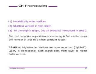 CH Preprocessing




(1) Heuristically order vertices.
(2) Shortcut vertices in that order.
(3) To the original graph, add all shortcuts introduced in step 2.

For road networks, a good heuristic ordering is fast and increases
the number of arcs by a small constant factor.


Intuition: Higher-order vertices are more important (“global”).
Query is bidirectional, each search goes from lower to higher
order vertices.




Highway dimension                                               15
 