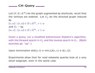 CH Query

Let (V, E ∪ E +) be the graph augmented by shortcuts, recall that
the vertices are ordered. Let Gf be the directed graph induced
by
(v, w) : (v, w) ∈ E ∪ E +, v < w
and Gr – by
(w, v) : (v, w) ∈ E ∪ E +, v > w.

Given a query, run a modiﬁed bidirectional Dijkstra’s algorithm,
with the forward search in Gf and the reverse search in Gr . (Both
searches go “up”.)

Upon termination dist(s, t) = minv (d(s, v) + d(v, t)).

Experiments show that for road networks queries look at a very
small subgraph, even in the worst case.

Highway dimension                                               16
 