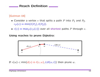 Reach Deﬁnition


[Gutman 04]
  • Consider a vertex v that splits a path P into P1 and P2.
    rP (v) = min(ℓ(P1), ℓ(P2)).
  • r(v) = maxP (rP (v)) over all shortest paths P through v.

Using reaches to prune Dijkstra:


                                     LB(w,t)
                    d(s,v)   v   w

            s                                           t



If r(w) < min(d(v) + ℓ(v, w), LB(w, t)) then prune w.


Highway dimension                                               18
 