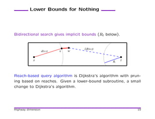 Lower Bounds for Nothing




Bidirectional search gives implicit bounds (Rt below).


                                     LB(w,t)
                    d(s,v)   v   w

            s                                     Rt     t



Reach-based query algorithm is Dijkstra’s algorithm with prun-
ing based on reaches. Given a lower-bound subroutine, a small
change to Dijkstra’s algorithm.




Highway dimension                                            19
 