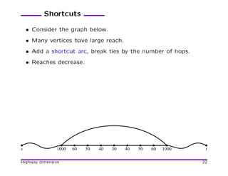 Shortcuts

    • Consider the graph below.
    • Many vertices have large reach.
    • Add a shortcut arc, break ties by the number of hops.
    • Reaches decrease.




s              1000   60   50   40   30   40   50   60   1000    t

Highway dimension                                               22
 