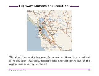 Highway Dimension: Intuition




TN algorithm works because for a region, there is a small set
of nodes such that all suﬃciently long shortest paths out of the
region pass a vertex in the set.

Highway dimension                                             28
 