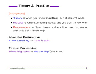 Theory & Practice

[Anonymous]
  • Theory is when you know something, but it doesn’t work.
  • Practice is when something works, but you don’t know why.
  • Programmers combine theory and practice: Nothing works
    and they don’t know why.

Algorithm Engineering:
Know something ⇒ make it work.


Reverse Engineering:
Something works ⇒ explain why (this talk).




Highway dimension                                             2
 