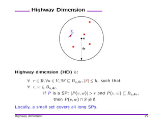 Highway Dimension



                                  P

                                         u


                                        4r




Highway dimension (HD) h:

       ∀ r ∈ ℜ, ∀u ∈ V, ∃S ⊆ Bu,4r , |S| ≤ h, such that
       ∀ v, w ∈ Bu,4r ,
                    if P is a SP: |P (v, w)| > r and P (v, w) ⊆ Bu,4r ,
                         then P (v, w) ∩ S = ∅.
Locally, a small set covers all long SPs.

Highway dimension                                                         29
 