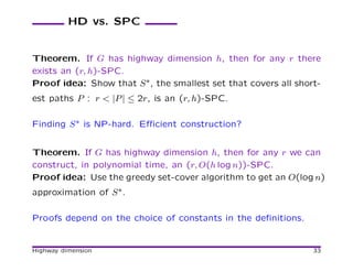 HD vs. SPC


Theorem. If G has highway dimension h, then for any r there
exists an (r, h)-SPC.
Proof idea: Show that S ∗, the smallest set that covers all short-
est paths P : r < |P | ≤ 2r, is an (r, h)-SPC.

Finding S ∗ is NP-hard. Eﬃcient construction?


Theorem. If G has highway dimension h, then for any r we can
construct, in polynomial time, an (r, O(h log n))-SPC.
Proof idea: Use the greedy set-cover algorithm to get an O(log n)
approximation of S ∗.

Proofs depend on the choice of constants in the deﬁnitions.


Highway dimension                                               33
 