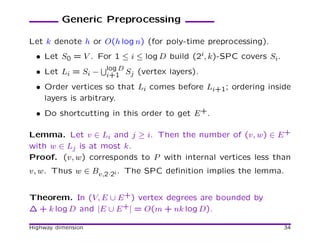 Generic Preprocessing

Let k denote h or O(h log n) (for poly-time preprocessing).
  • Let S0 = V . For 1 ≤ i ≤ log D build (2i, k)-SPC covers Si.
  • Let Li = Si − log D Sj (vertex layers).
                  i+1
  • Order vertices so that Li comes before Li+1; ordering inside
    layers is arbitrary.
  • Do shortcutting in this order to get E +.

Lemma. Let v ∈ Li and j ≥ i. Then the number of (v, w) ∈ E +
with w ∈ Lj is at most k.
Proof. (v, w) corresponds to P with internal vertices less than
v, w. Thus w ∈ Bv,2·2i . The SPC deﬁnition implies the lemma.


Theorem. In (V, E ∪ E +) vertex degrees are bounded by
∆ + k log D and |E ∪ E +| = O(m + nk log D).

Highway dimension                                                 34
 
