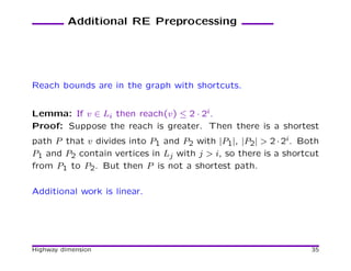 Additional RE Preprocessing




Reach bounds are in the graph with shortcuts.


Lemma: If v ∈ Li then reach(v) ≤ 2 · 2i.
Proof: Suppose the reach is greater. Then there is a shortest
path P that v divides into P1 and P2 with |P1|, |P2| > 2 · 2i. Both
P1 and P2 contain vertices in Lj with j > i, so there is a shortcut
from P1 to P2. But then P is not a shortest path.

Additional work is linear.




Highway dimension                                                35
 