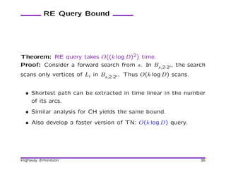 RE Query Bound




Theorem: RE query takes O((k log D)2) time.
Proof: Consider a forward search from s. In Bs,2·2i , the search
scans only vertices of Li in Bs,2·2i . Thus O(k log D) scans.


  • Shortest path can be extracted in time linear in the number
    of its arcs.
  • Similar analysis for CH yields the same bound.
  • Also develop a faster version of TN: O(k log D) query.




Highway dimension                                               36
 