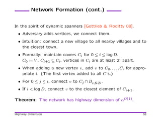 Network Formation (cont.)


In the spirit of dynamic spanners [Gottlieb & Roditty 08].
  • Adversary adds vertices, we connect them.
  • Intuition: connect a new village to all nearby villages and to
    the closest town.
  • Formally: maintain covers Ci for 0 ≤ i ≤ log D.
    C0 = V , Ci+1 ⊆ Ci, vertices in Ci are at least 2i apart.
  • When adding a new vertex v, add v to C0, . . . , Ci for appro-
    priate i. (The ﬁrst vertex added to all C’s.)
  • For 0 ≤ j ≤ i, connect v to Cj ∩ Bv,6·2j .
  • If i < log D, connect v to the closest element of Ci+1.

Theorem: The network has highway dimension of αO(1).


Highway dimension                                               38
 